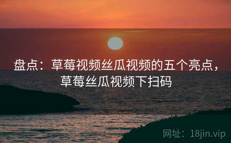 盘点：草莓视频丝瓜视频的五个亮点，草莓丝瓜视频下扫码