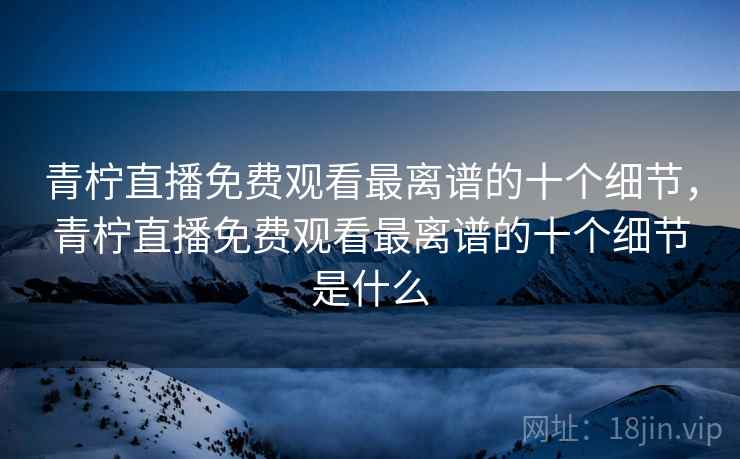 青柠直播免费观看最离谱的十个细节，青柠直播免费观看最离谱的十个细节是什么
