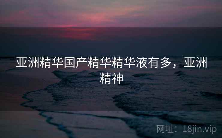 亚洲精华国产精华精华液有多，亚洲精神