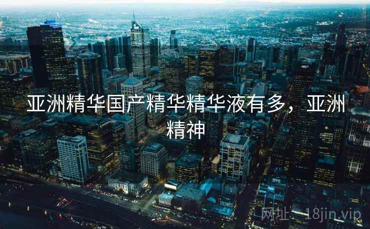 亚洲精华国产精华精华液有多，亚洲精神