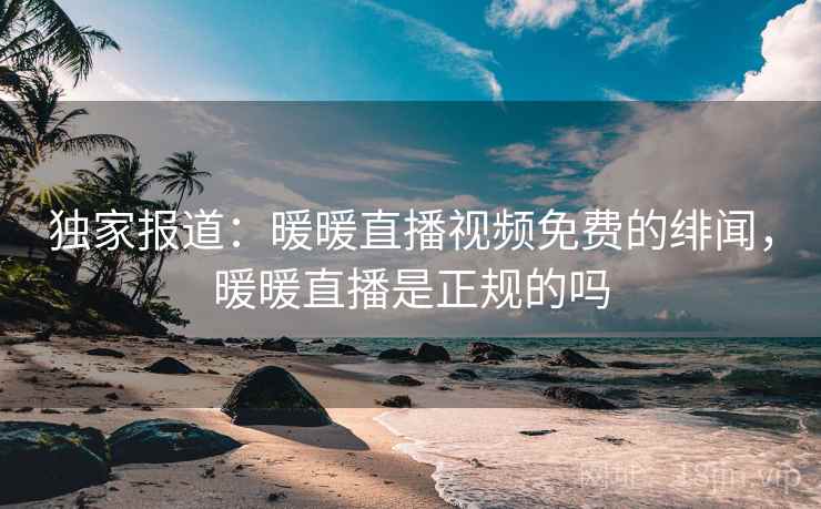 独家报道：暖暖直播视频免费的绯闻，暖暖直播是正规的吗