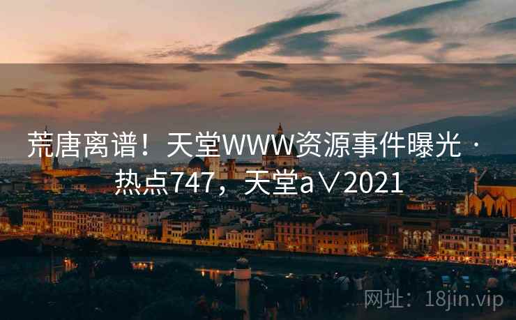 荒唐离谱！天堂WWW资源事件曝光 · 热点747，天堂a∨2021