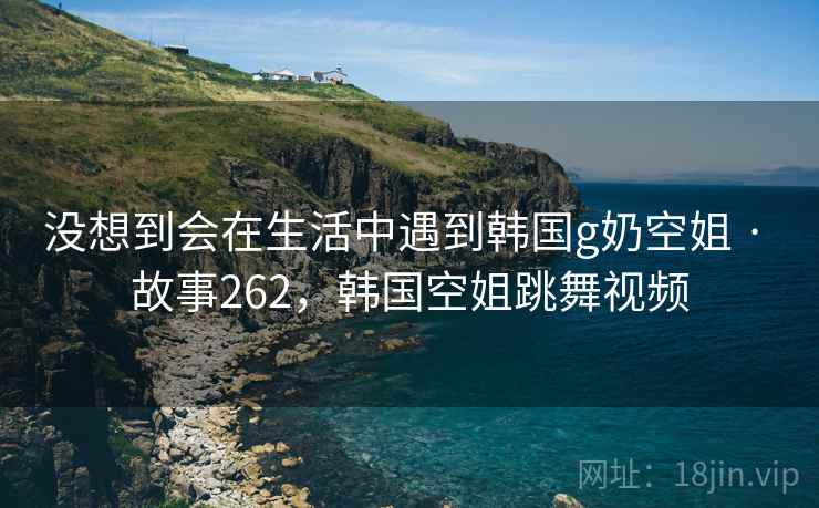 没想到会在生活中遇到韩国g奶空姐 · 故事262，韩国空姐跳舞视频