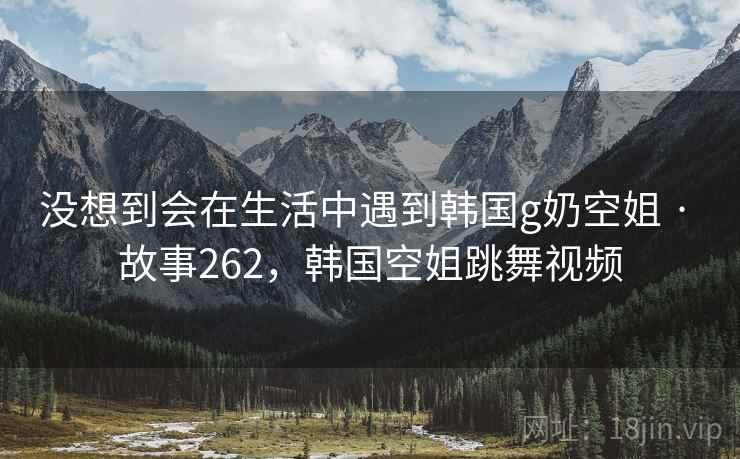 没想到会在生活中遇到韩国g奶空姐 · 故事262，韩国空姐跳舞视频