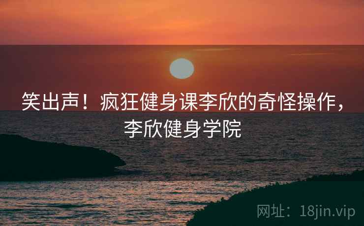 笑出声！疯狂健身课李欣的奇怪操作，李欣健身学院
