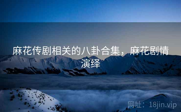 麻花传剧相关的八卦合集，麻花剧情演绎
