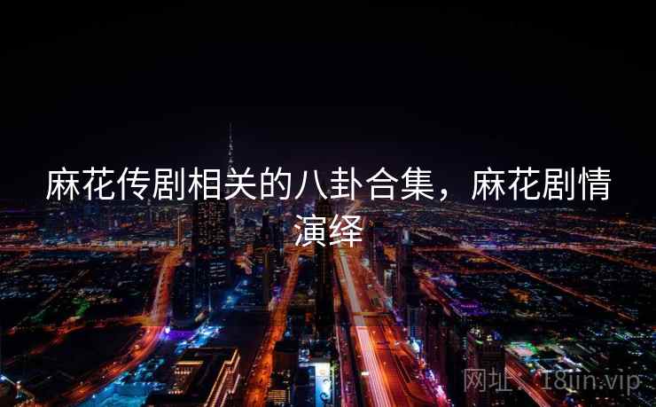 麻花传剧相关的八卦合集，麻花剧情演绎