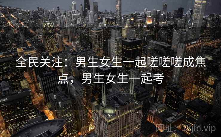 全民关注:男生女生一起嗟嗟嗟成焦点,男生女生一起考