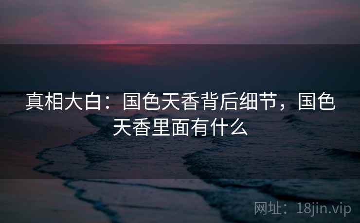 真相大白:国色天香背后细节,国色天香里面有什么 真相大白:国色天香背后细节,国色天香里面有什么