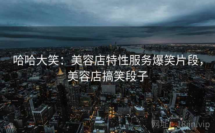 哈哈大笑:美容店特性服务爆笑片段,美容店搞笑段子