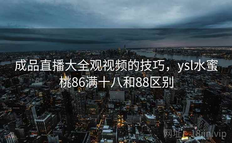 成品直播大全观视频的技巧,ysl水蜜桃86满十八和88区别