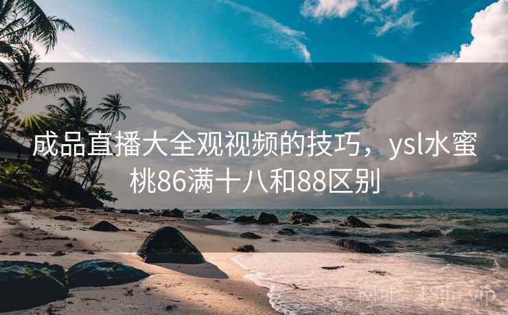 成品直播大全观视频的技巧,ysl水蜜桃86满十八和88区别 成品直播大全观视频的技巧,ysl水蜜桃86满十八和88区别
