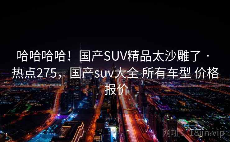 哈哈哈哈!国产SUV精品太沙雕了 · 热点275,国产suv大全 所有车型 价格 报价 哈哈哈哈!国产SUV精品太沙雕了 · 热点275,国产suv大全 所有车型 价格 报价