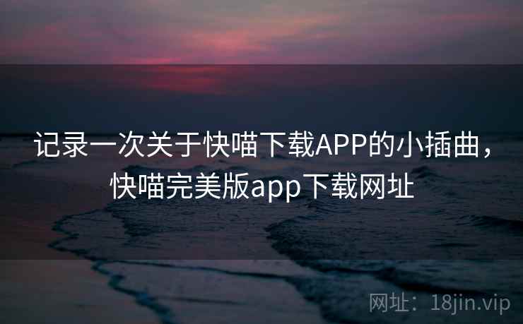 记录一次关于快喵下载APP的小插曲,快喵完美版app下载网址
