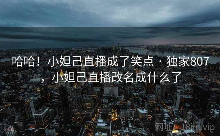 哈哈!小妲己直播成了笑点 · 独家807,小妲己直播改名成什么了 哈哈!小妲己直播成了笑点 · 独家807,小妲己直播改名成什么了