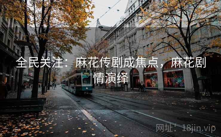 全民关注:麻花传剧成焦点,麻花剧情演绎