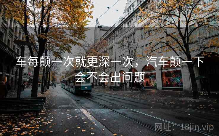 车每颠一次就更深一次,汽车颠一下会不会出问题 车每颠一次就更深一次,汽车颠一下会不会出问题