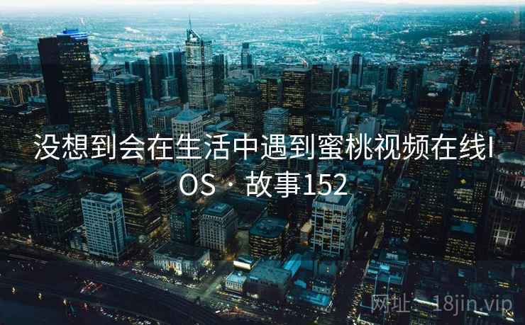 没想到会在生活中遇到蜜桃视频在线IOS · 故事152 没想到会在生活中遇到蜜桃视频在线IOS · 故事152