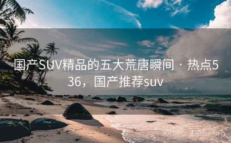 国产SUV精品的五大荒唐瞬间 · 热点536,国产推荐suv