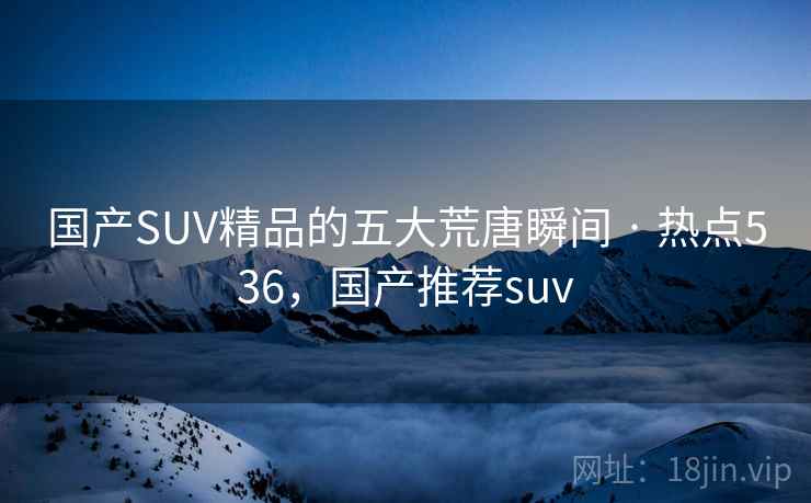 国产SUV精品的五大荒唐瞬间 · 热点536,国产推荐suv 国产SUV精品的五大荒唐瞬间 · 热点536,国产推荐suv