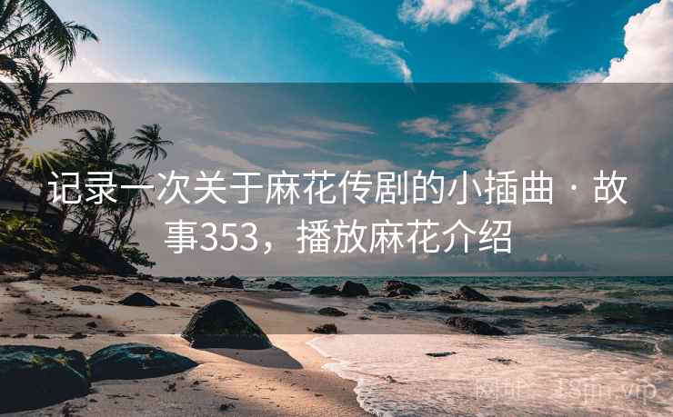 记录一次关于麻花传剧的小插曲 · 故事353,播放麻花介绍