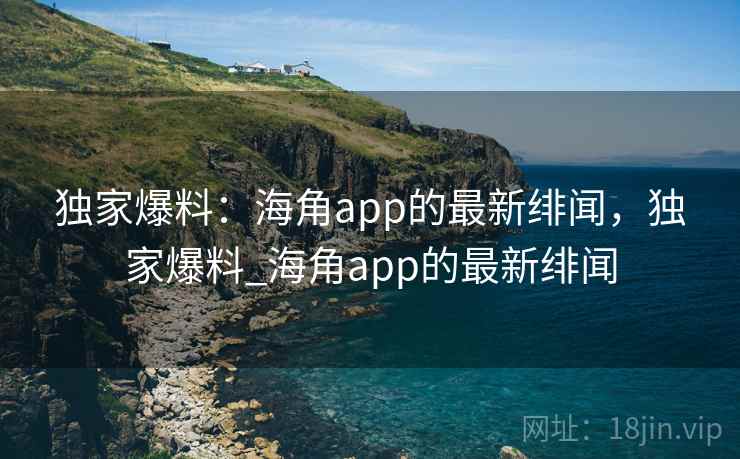 独家爆料:海角app的最新绯闻,独家爆料_海角app的最新绯闻 独家爆料:海角app的最新绯闻,独家爆料_海角app的最新绯闻