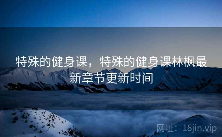 特殊的健身课,特殊的健身课林枫最新章节更新时间