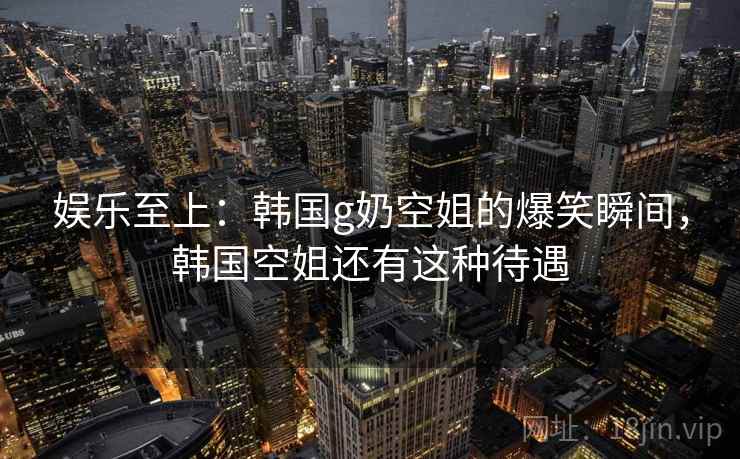 娱乐至上:韩国g奶空姐的爆笑瞬间,韩国空姐还有这种待遇