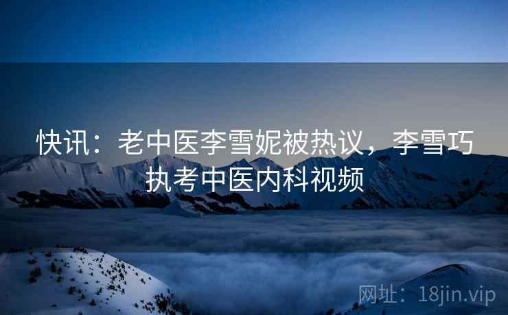 快讯:老中医李雪妮被热议,李雪巧执考中医内科视频 快讯:老中医李雪妮被热议,李雪巧执考中医内科视频