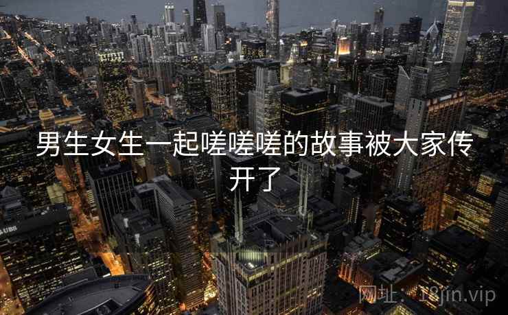 男生女生一起嗟嗟嗟的故事被大家传开了 男生女生一起嗟嗟嗟的故事被大家传开了