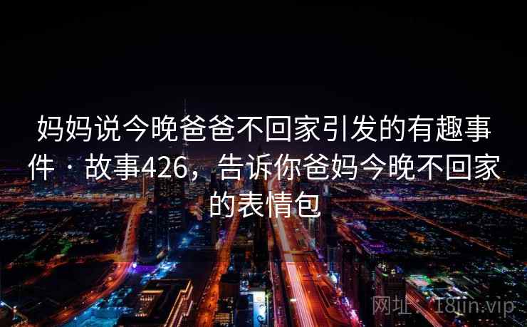 妈妈说今晚爸爸不回家引发的有趣事件 · 故事426,告诉你爸妈今晚不回家的表情包