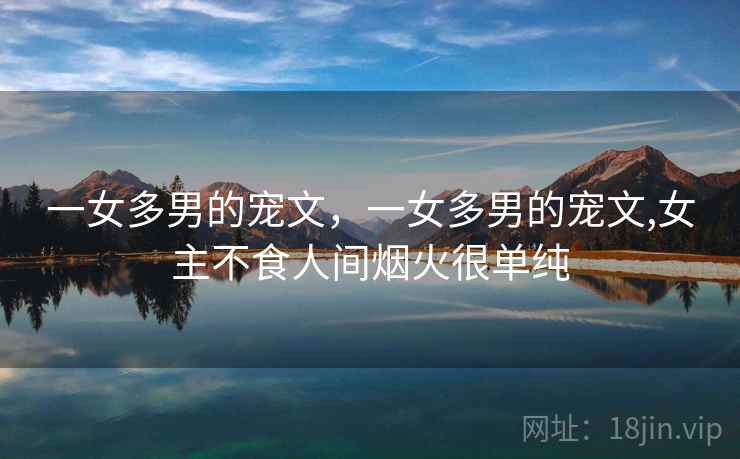 一女多男的宠文,一女多男的宠文,女主不食人间烟火很单纯 一女多男的宠文,一女多男的宠文,女主不食人间烟火很单纯