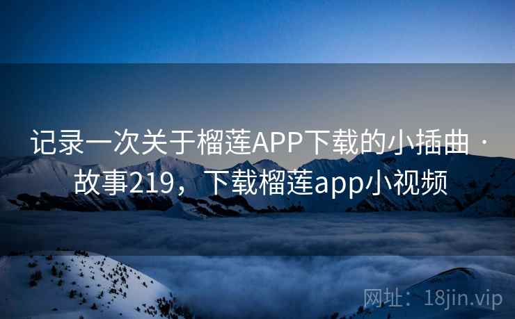记录一次关于榴莲APP下载的小插曲 · 故事219，下载榴莲app小视频