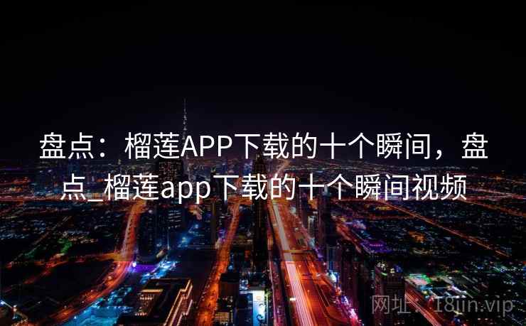 盘点:榴莲APP下载的十个瞬间,盘点_榴莲app下载的十个瞬间视频