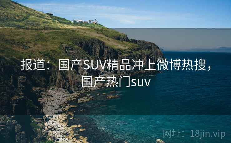报道:国产SUV精品冲上微博热搜,国产热门suv 报道:国产SUV精品冲上微博热搜,国产热门suv