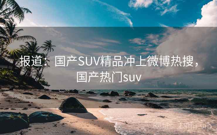 报道:国产SUV精品冲上微博热搜,国产热门suv