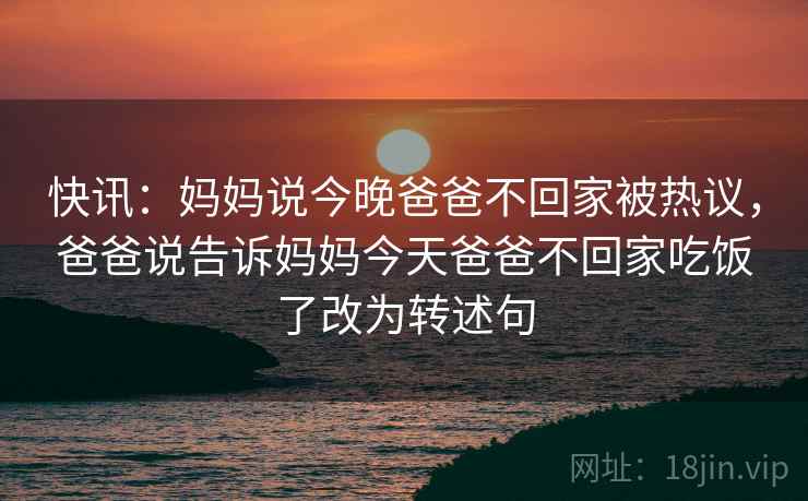 快讯:妈妈说今晚爸爸不回家被热议,爸爸说告诉妈妈今天爸爸不回家吃饭了改为转述句 快讯:妈妈说今晚爸爸不回家被热议,爸爸说告诉妈妈今天爸爸不回家吃饭了改为转述句