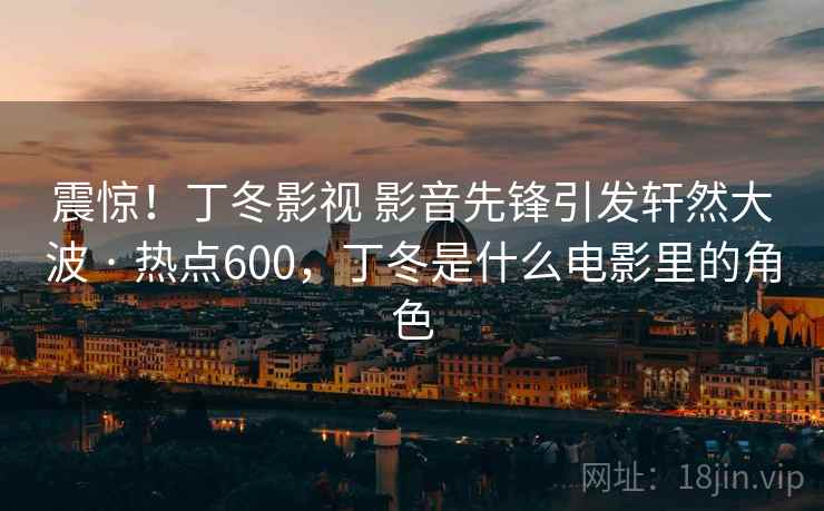 震惊！丁冬影视 影音先锋引发轩然大波 · 热点600，丁冬是什么电影里的角色