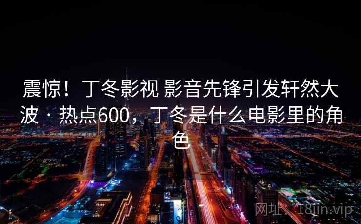 震惊！丁冬影视 影音先锋引发轩然大波 · 热点600，丁冬是什么电影里的角色